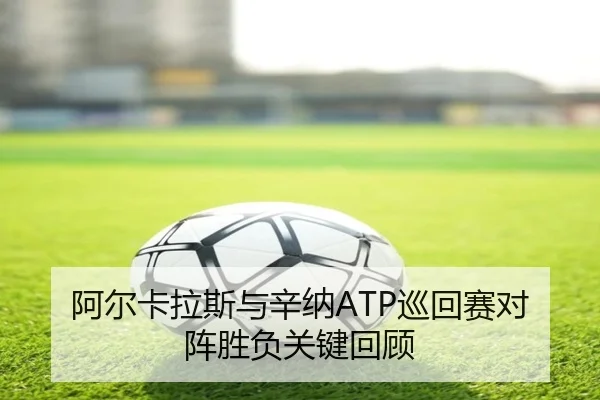 阿尔卡拉斯与辛纳ATP巡回赛对阵胜负关键回顾